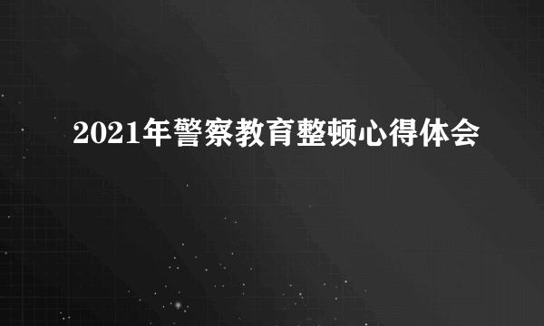 2021年警察教育整顿心得体会