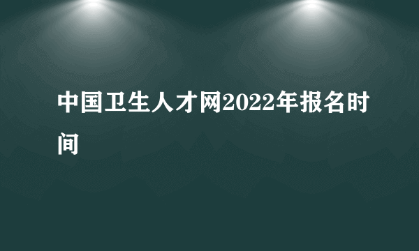 中国卫生人才网2022年报名时间