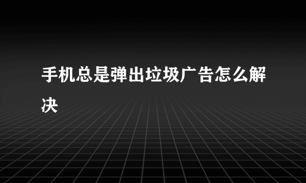 手机总是弹出垃圾广告怎么解决