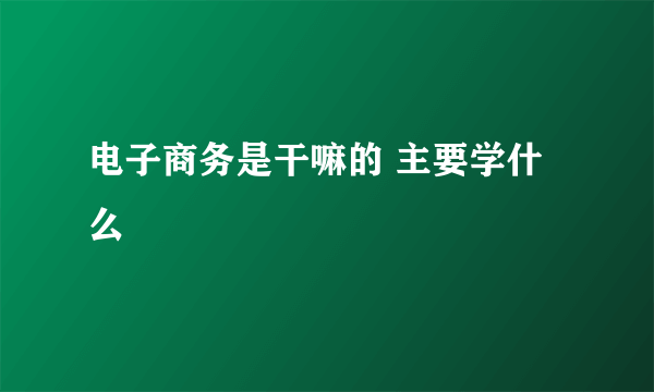 电子商务是干嘛的 主要学什么