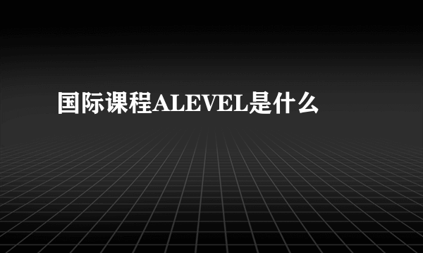 国际课程ALEVEL是什么