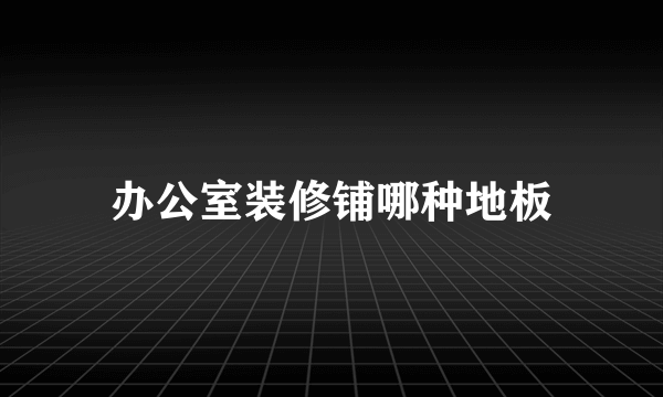 办公室装修铺哪种地板