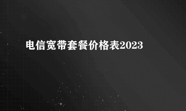 电信宽带套餐价格表2023