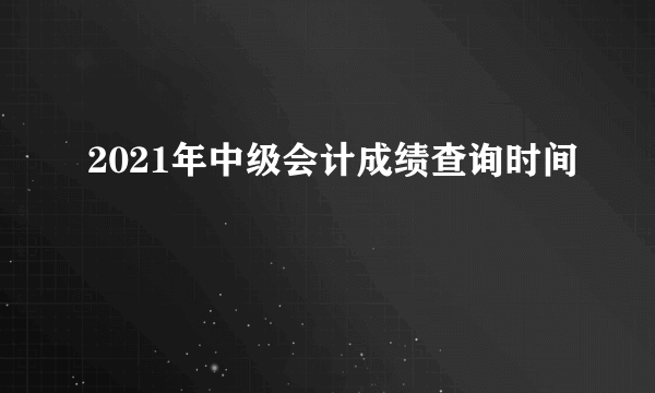 2021年中级会计成绩查询时间