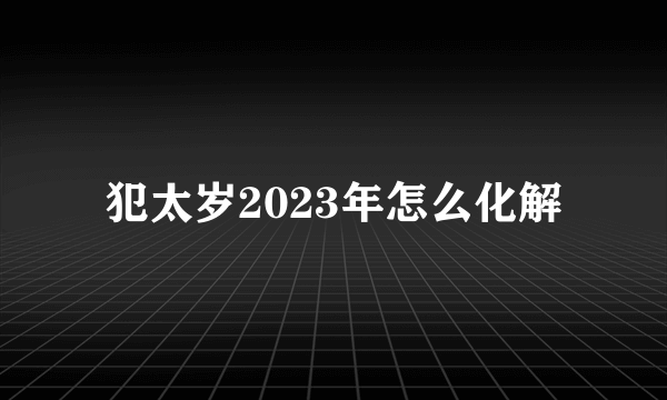 犯太岁2023年怎么化解