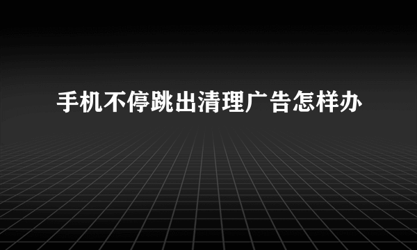 手机不停跳出清理广告怎样办