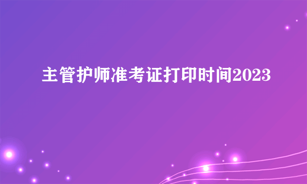 主管护师准考证打印时间2023