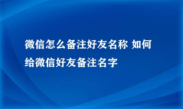 微信怎么备注好友名称 如何给微信好友备注名字