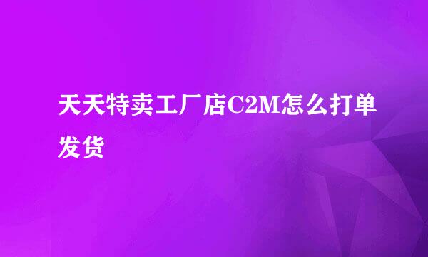 天天特卖工厂店C2M怎么打单发货