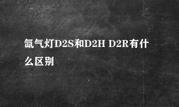 氙气灯D2S和D2H D2R有什么区别