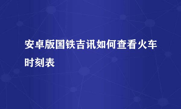 安卓版国铁吉讯如何查看火车时刻表