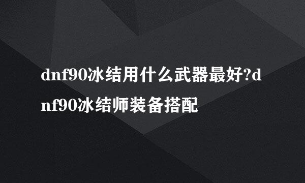 dnf90冰结用什么武器最好?dnf90冰结师装备搭配