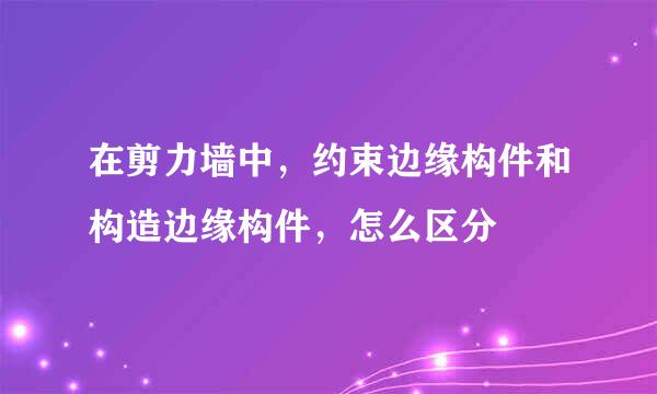 在剪力墙中，约束边缘构件和构造边缘构件，怎么区分