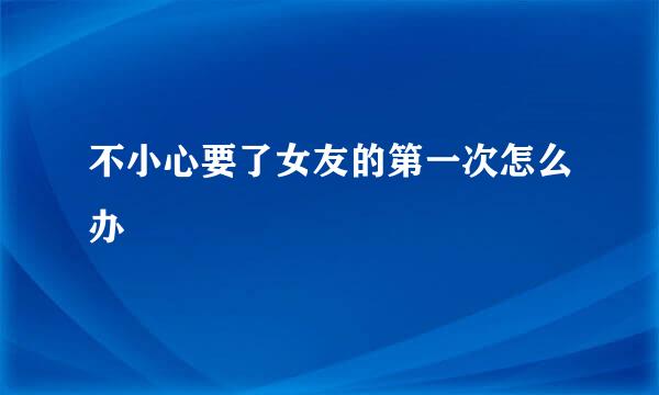 不小心要了女友的第一次怎么办