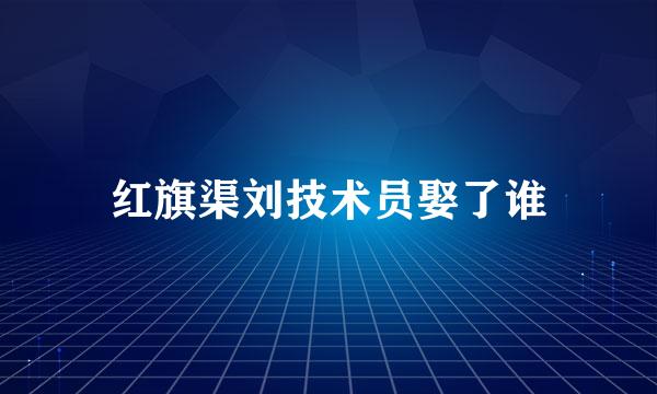 红旗渠刘技术员娶了谁