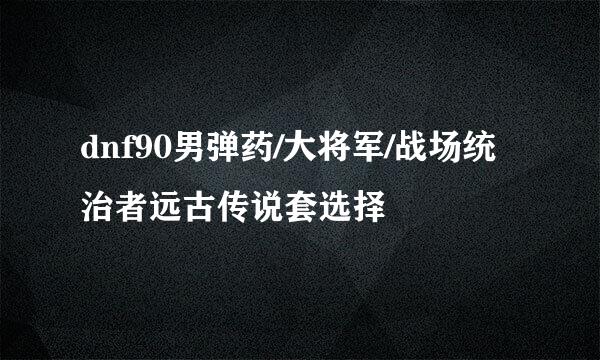 dnf90男弹药/大将军/战场统治者远古传说套选择