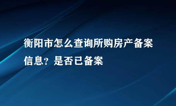 衡阳市怎么查询所购房产备案信息？是否已备案