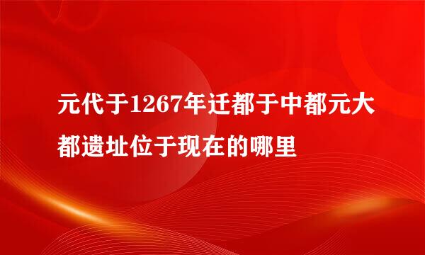 元代于1267年迁都于中都元大都遗址位于现在的哪里