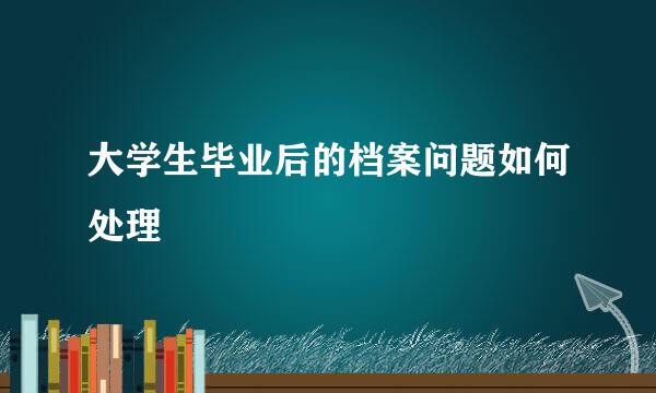 大学生毕业后的档案问题如何处理