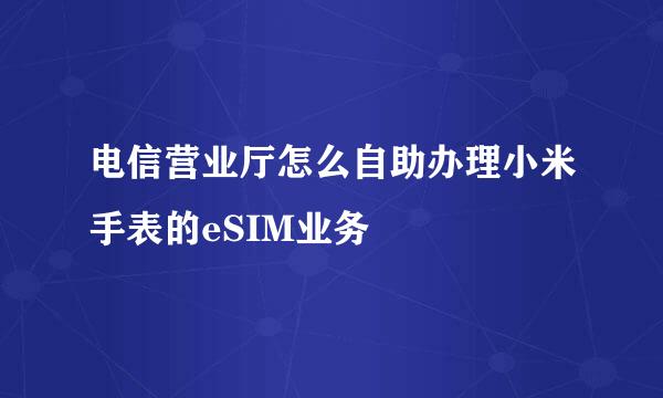 电信营业厅怎么自助办理小米手表的eSIM业务