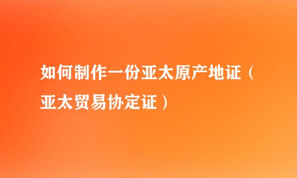 如何制作一份亚太原产地证（亚太贸易协定证）