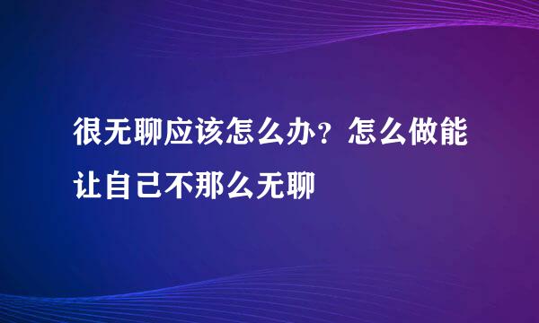 很无聊应该怎么办？怎么做能让自己不那么无聊