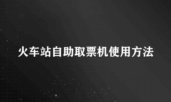 火车站自助取票机使用方法