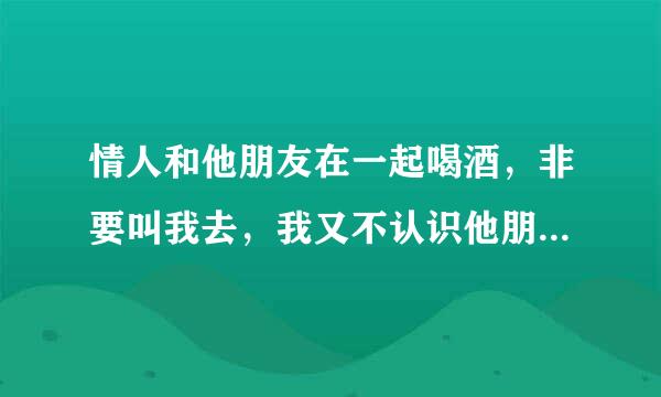 情人和他朋友在一起喝酒，非要叫我去，我又不认识他朋友，他这是什么心里对我