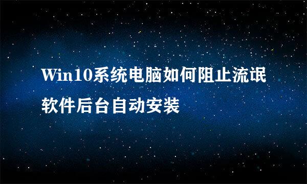 Win10系统电脑如何阻止流氓软件后台自动安装