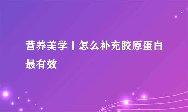 营养美学丨怎么补充胶原蛋白最有效