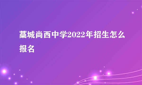 藁城尚西中学2022年招生怎么报名