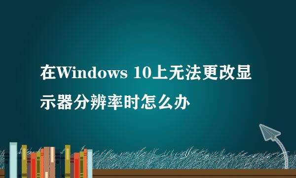 在Windows 10上无法更改显示器分辨率时怎么办