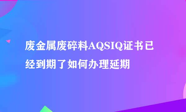 废金属废碎料AQSIQ证书已经到期了如何办理延期