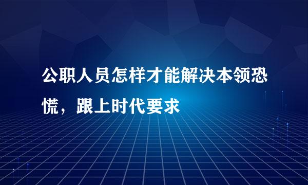 公职人员怎样才能解决本领恐慌，跟上时代要求