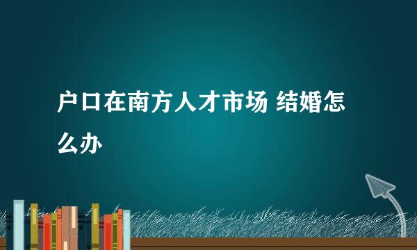 户口在南方人才市场 结婚怎么办