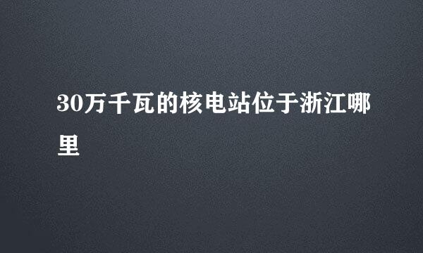 30万千瓦的核电站位于浙江哪里