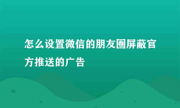 怎么设置微信的朋友圈屏蔽官方推送的广告