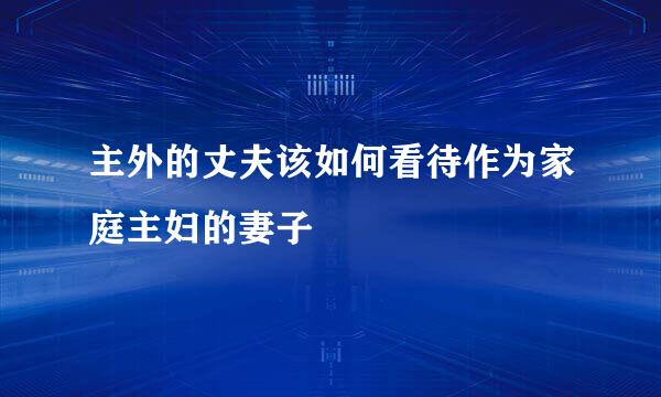 主外的丈夫该如何看待作为家庭主妇的妻子