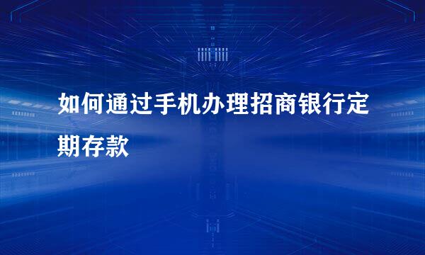 如何通过手机办理招商银行定期存款