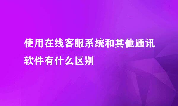 使用在线客服系统和其他通讯软件有什么区别