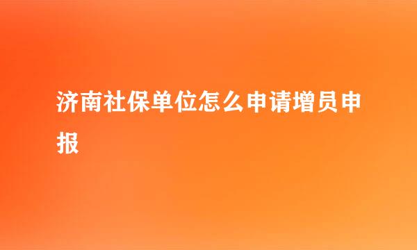 济南社保单位怎么申请增员申报