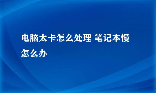 电脑太卡怎么处理 笔记本慢怎么办