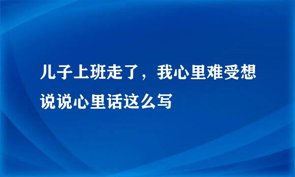 儿子上班走了，我心里难受想说说心里话这么写