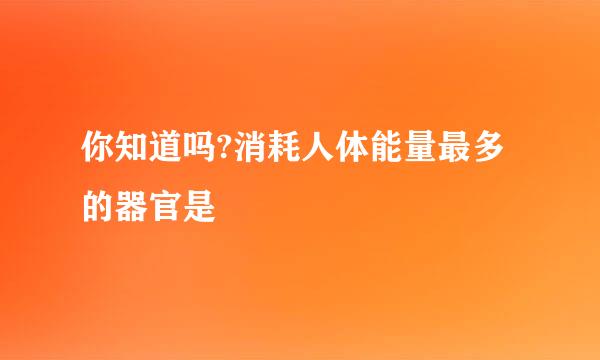 你知道吗?消耗人体能量最多的器官是