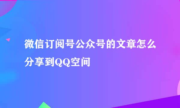 微信订阅号公众号的文章怎么分享到QQ空间