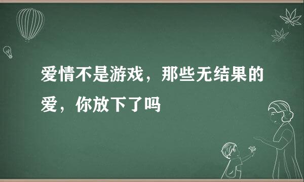 爱情不是游戏，那些无结果的爱，你放下了吗