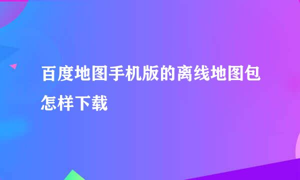 百度地图手机版的离线地图包怎样下载