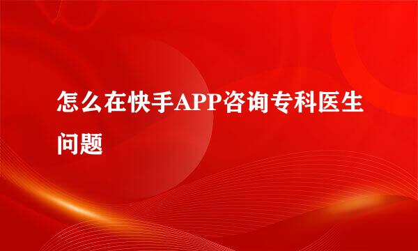 怎么在快手APP咨询专科医生问题