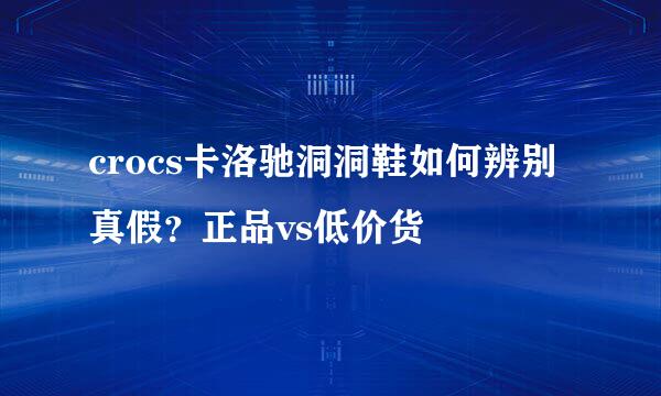 crocs卡洛驰洞洞鞋如何辨别真假？正品vs低价货