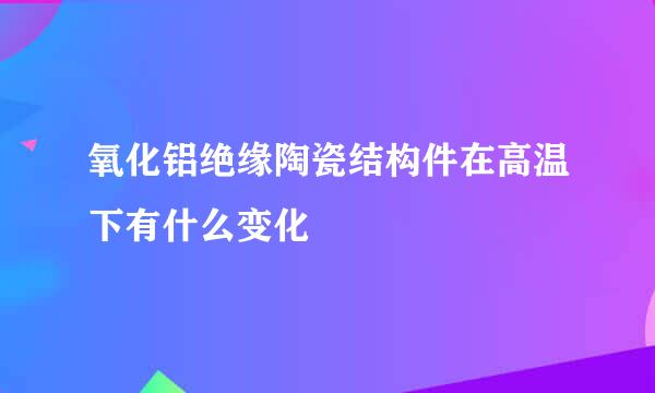 氧化铝绝缘陶瓷结构件在高温下有什么变化